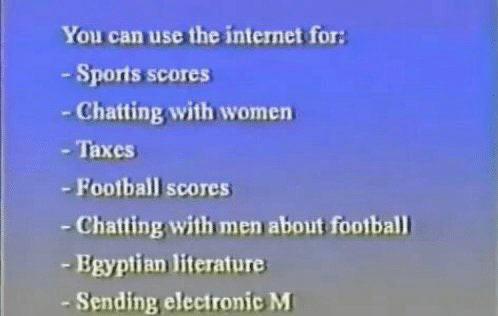 You can use the internet for:
- sports scores
- chatting with women
- taxes
- football scores
- chatting with men about football
- egyptian literature
- sending electronic m