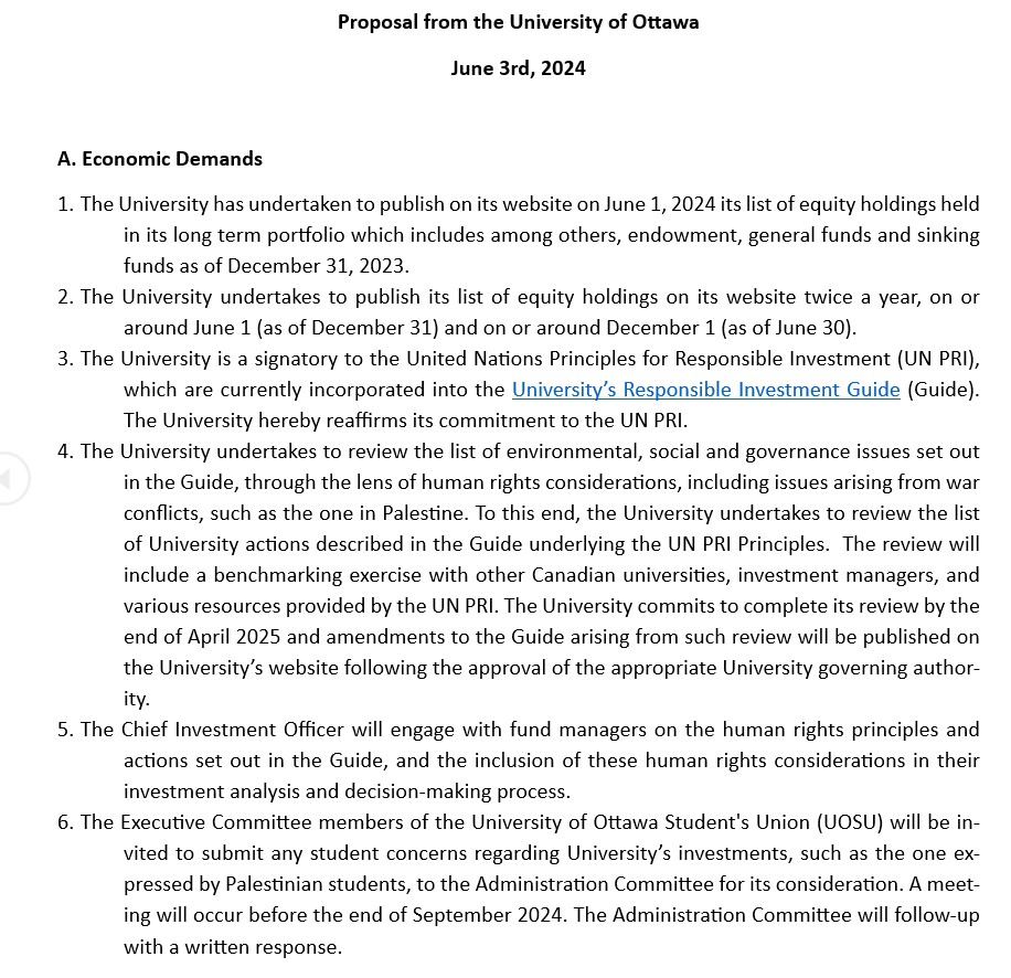 Proposal from the University of Ottawa 
June 3rd, 2024

A. Economic Demands
1.	The University has undertaken to publish on its website on June 1, 2024 its list of equity holdings held in its long term portfolio which includes among others, endowment, general funds and sinking funds as of December 31, 2023.
2.	The University undertakes to publish its list of equity holdings on its website twice a year, on or around June 1 (as of December 31) and on or around December 1 (as of June 30).
3.	The University is a signatory to the United Nations Principles for Responsible Investment (UN PRI), which are currently incorporated into the University’s Responsible Investment Guide (Guide). The University hereby reaffirms its commitment to the UN PRI.
4.	The University undertakes to review the list of environmental, social and governance issues set out in the Guide, through the lens of human rights considerations, including issues arising from war conflicts, such as the one in Palestine. To this end, the University undertakes to review the list of University actions described in the Guide underlying the UN PRI Principles.  The review will include a benchmarking exercise with other Canadian universities, investment managers, and various resources provided by the UN PRI. The University commits to complete its review by the end of April 2025 and amendments to the Guide arising from such review will be published on the University’s website following the approval of the appropriate University governing authority. 
5.	The Chief Investment Officer will engage with fund managers on the human rights principles and actions set out in the Guide, and the inclusion of these human rights considerations in their investment analysis and decision-making process.
6.	The Executive Committee members of the University of Ottawa Student's Union (UOSU) will be invited to submit any student concerns regarding University’s investments, such as the one expressed by Palestinian students, to the Administration Committee for its consideration. A meeting will occur before the end of September 2024. The Administration Committee will follow-up with a written response.

