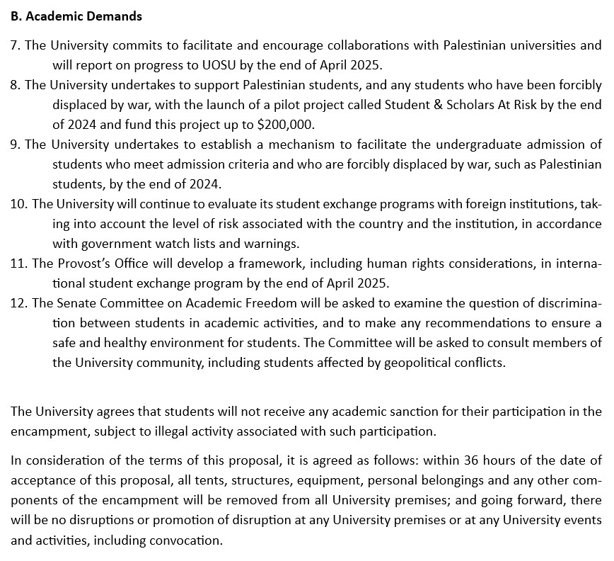 B. Academic Demands
7.	The University commits to facilitate and encourage collaborations with Palestinian universities and will report on progress to UOSU by the end of April 2025.
8.	The University undertakes to support Palestinian students, and any students who have been forcibly displaced by war, with the launch of a pilot project called Student & Scholars At Risk by the end of 2024 and fund this project up to $200,000.
9.	The University undertakes to establish a mechanism to facilitate the undergraduate admission of students who meet admission criteria and who are forcibly displaced by war, such as Palestinian students, by the end of 2024.
10.	The University will continue to evaluate its student exchange programs with foreign institutions, taking into account the level of risk associated with the country and the institution, in accordance with government watch lists and warnings. 
11.	The Provost’s Office will develop a framework, including human rights considerations, in international student exchange program by the end of April 2025.
12.	The Senate Committee on Academic Freedom will be asked to examine the question of discrimination between students in academic activities, and to make any recommendations to ensure a safe and healthy environment for students. The Committee will be asked to consult members of the University community, including students affected by geopolitical conflicts. 

The University agrees that students will not receive any academic sanction for their participation in the encampment, subject to illegal activity associated with such participation. 
In consideration of the terms of this proposal, it is agreed as follows: within 36 hours of the date of acceptance of this proposal, all tents, structures, equipment, personal belongings and any other components of the encampment will be removed from all University premises; and going forward, there will be no disruptions or promotion of disruption at any University premises or at any University events and activities, including convocation.
